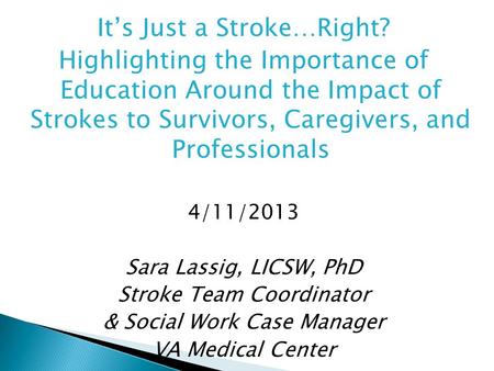 It’s Just a Stroke…Right? Highlighting the Importance of Education Around the Impact of Strokes to Survivors, Caregivers, and Professionals 4/11/2013 Sara.