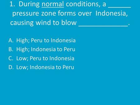1. During normal conditions, a ______ pressure zone forms over Indonesia, causing wind to blow _____________. A.High; Peru to Indonesia B.High; Indonesia.