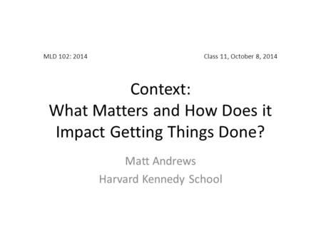 MLD 102: 2014Class 11, October 8, 2014 Context: What Matters and How Does it Impact Getting Things Done? Matt Andrews Harvard Kennedy School.