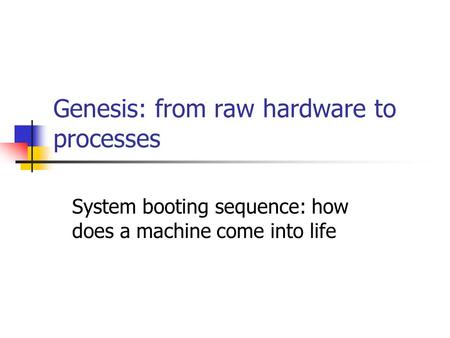 Genesis: from raw hardware to processes System booting sequence: how does a machine come into life.