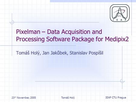 IEAP CTU Prague 23 rd November, 2005Tomáš Holý Pixelman – Data Acquisition and Processing Software Package for Medipix2 Tomáš Holý, Jan Jakůbek, Stanislav.