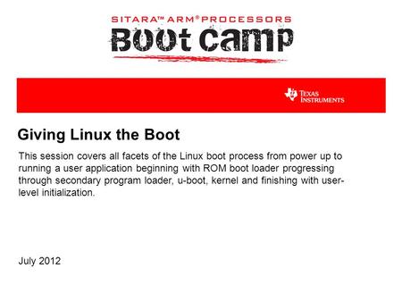 Giving Linux the Boot This session covers all facets of the Linux boot process from power up to running a user application beginning with ROM boot loader.