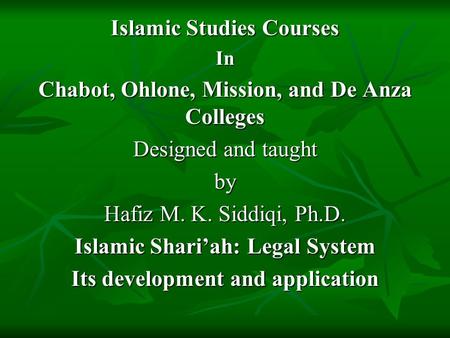Islamic Studies Courses In Chabot, Ohlone, Mission, and De Anza Colleges Designed and taught by Hafiz M. K. Siddiqi, Ph.D. Islamic Shari’ah: Legal System.