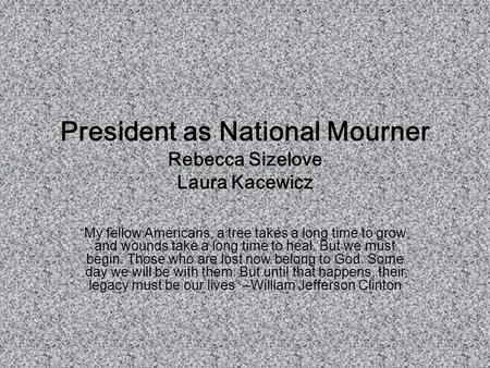 President as National Mourner Rebecca Sizelove Laura Kacewicz “My fellow Americans, a tree takes a long time to grow, and wounds take a long time to heal.