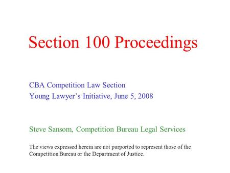 Section 100 Proceedings CBA Competition Law Section Young Lawyer’s Initiative, June 5, 2008 Steve Sansom, Competition Bureau Legal Services The views expressed.