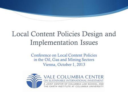 Local Content Policies Design and Implementation Issues Conference on Local Content Policies in the Oil, Gas and Mining Sectors Vienna, October 1, 2013.