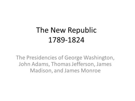 The New Republic 1789-1824 The Presidencies of George Washington, John Adams, Thomas Jefferson, James Madison, and James Monroe.