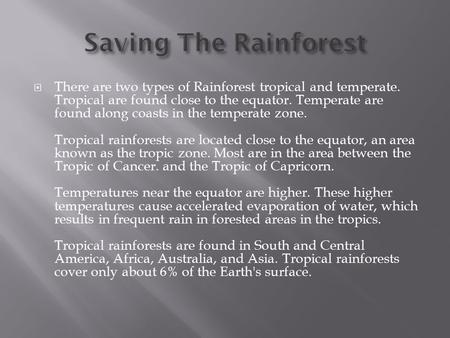  There are two types of Rainforest tropical and temperate. Tropical are found close to the equator. Temperate are found along coasts in the temperate.