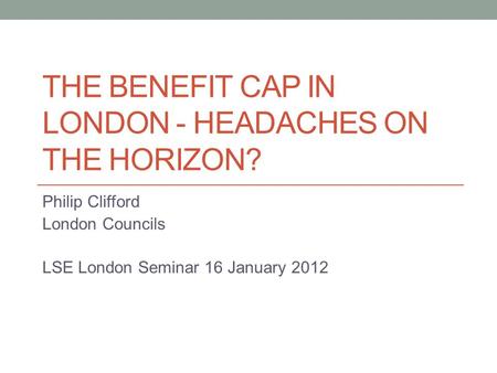 THE BENEFIT CAP IN LONDON - HEADACHES ON THE HORIZON? Philip Clifford London Councils LSE London Seminar 16 January 2012.