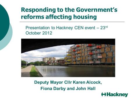 Responding to the Government’s reforms affecting housing Presentation to Hackney CEN event – 23 rd October 2012 Deputy Mayor Cllr Karen Alcock, Fiona Darby.