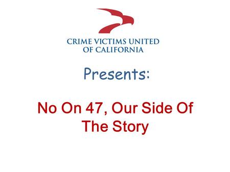 Presents: No On 47, Our Side Of The Story. First, a little about us Crime Victims United of California is the only organization of its kind — using education,