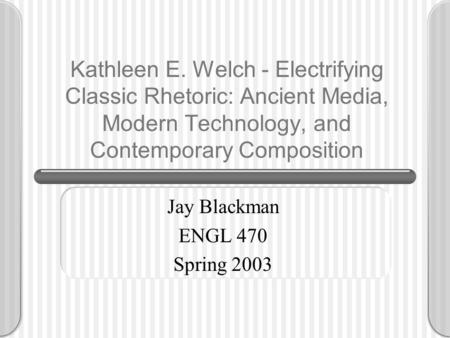 Kathleen E. Welch - Electrifying Classic Rhetoric: Ancient Media, Modern Technology, and Contemporary Composition Jay Blackman ENGL 470 Spring 2003.