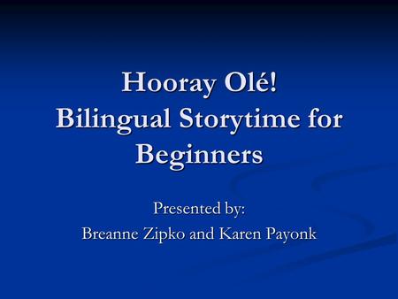 Hooray Olé! Bilingual Storytime for Beginners Presented by: Breanne Zipko and Karen Payonk.