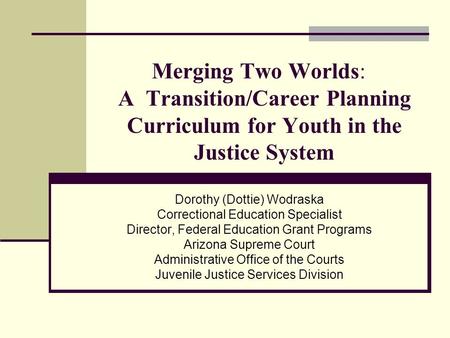Merging Two Worlds: A Transition/Career Planning Curriculum for Youth in the Justice System Dorothy (Dottie) Wodraska Correctional Education Specialist.