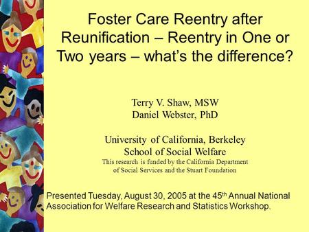 Foster Care Reentry after Reunification – Reentry in One or Two years – what’s the difference? Terry V. Shaw, MSW Daniel Webster, PhD University of California,