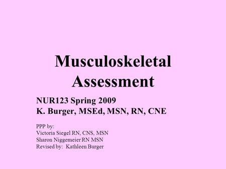 Musculoskeletal Assessment NUR123 Spring 2009 K. Burger, MSEd, MSN, RN, CNE PPP by: Victoria Siegel RN, CNS, MSN Sharon Niggemeier RN MSN Revised by: Kathleen.