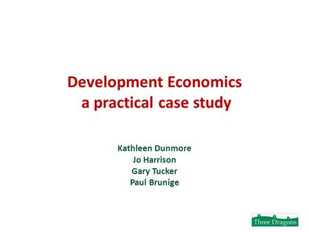 Development Economics a practical case study Kathleen Dunmore Jo Harrison Gary Tucker Paul Brunige.