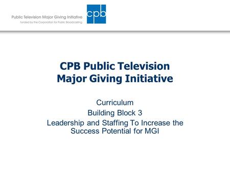CPB Public Television Major Giving Initiative Curriculum Building Block 3 Leadership and Staffing To Increase the Success Potential for MGI.
