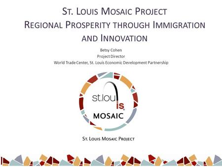 S T. L OUIS M OSAIC P ROJECT R EGIONAL P ROSPERITY THROUGH I MMIGRATION AND I NNOVATION Betsy Cohen Project Director World Trade Center, St. Louis Economic.