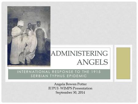 INTERNATIONAL RESPONSE TO THE 1915 SERBIAN TYPHUS EPIDEMIC ADMINISTERING ANGELS Angela Bowen Potter IUPUI- WIMPS Presentation September 30, 2014.