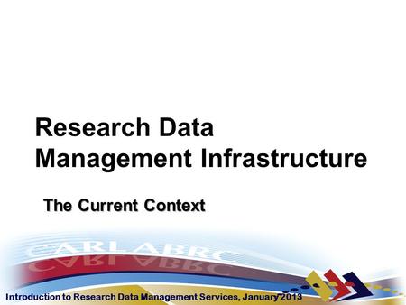 Introduction to Research Data Management Services, January 2013 Research Data Management Infrastructure The Current Context.