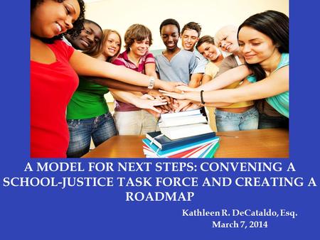 A MODEL FOR NEXT STEPS: CONVENING A SCHOOL-JUSTICE TASK FORCE AND CREATING A ROADMAP Kathleen R. DeCataldo, Esq. March 7, 2014.