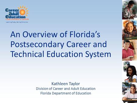An Overview of Florida’s Postsecondary Career and Technical Education System Learning Today, Earning Tomorrow Kathleen Taylor Division of Career and Adult.