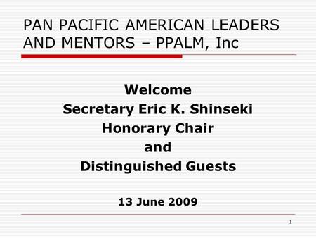 1 PAN PACIFIC AMERICAN LEADERS AND MENTORS – PPALM, Inc Welcome Secretary Eric K. Shinseki Honorary Chair and Distinguished Guests 13 June 2009.