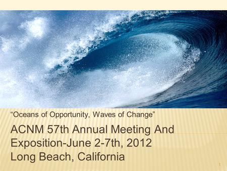 1 ACNM 57th Annual Meeting And Exposition-June 2-7th, 2012 Long Beach, California “Oceans of Opportunity, Waves of Change”