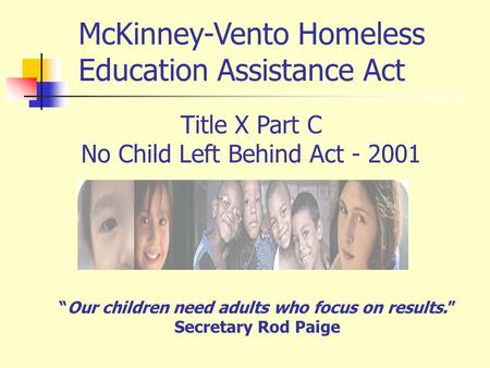 Title X Part C No Child Left Behind Act - 2001 “Our children need adults who focus on results.” Secretary Rod Paige McKinney-Vento Homeless Education Assistance.