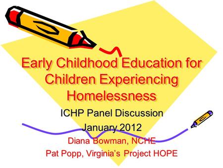 Early Childhood Education for Children Experiencing Homelessness ICHP Panel Discussion January 2012 Diana Bowman, NCHE Pat Popp, Virginia’s Project HOPE.