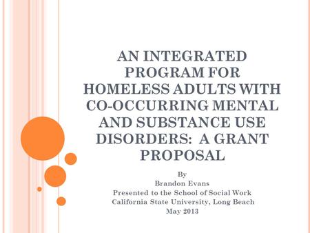 AN INTEGRATED PROGRAM FOR HOMELESS ADULTS WITH CO-OCCURRING MENTAL AND SUBSTANCE USE DISORDERS: A GRANT PROPOSAL By Brandon Evans Presented to the School.