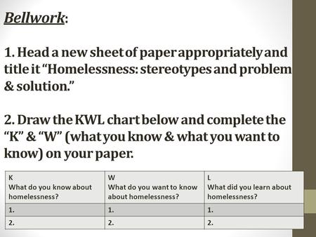 Bellwork: 1. Head a new sheet of paper appropriately and title it “Homelessness: stereotypes and problem & solution.” 2. Draw the KWL chart below and.