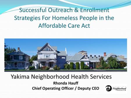 Successful Outreach & Enrollment Strategies For Homeless People in the Affordable Care Act Yakima Neighborhood Health Services Rhonda Hauff Chief Operating.