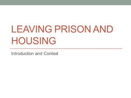 LEAVING PRISON AND HOUSING Introduction and Context.