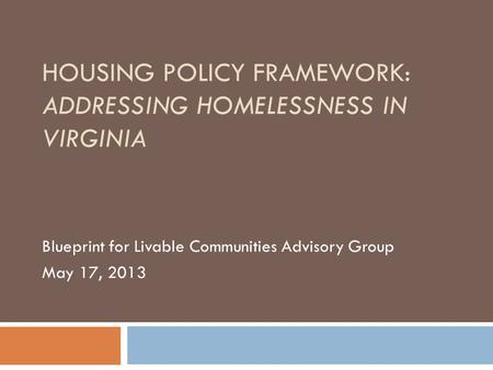 HOUSING POLICY FRAMEWORK: ADDRESSING HOMELESSNESS IN VIRGINIA Blueprint for Livable Communities Advisory Group May 17, 2013.