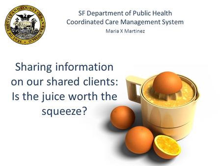 Sharing information on our shared clients: Is the juice worth the squeeze? SF Department of Public Health Coordinated Care Management System Maria X Martinez.