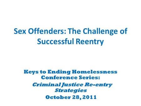 Sex Offenders: The Challenge of Successful Reentry Keys to Ending Homelessness Conference Series: Criminal Justice Re-entry Strategies October 28, 2011.