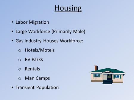 Housing Labor Migration Large Workforce (Primarily Male) Gas Industry Houses Workforce: o Hotels/Motels o RV Parks o Rentals o Man Camps Transient Population.