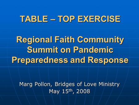 TABLE – TOP EXERCISE Regional Faith Community Summit on Pandemic Preparedness and Response Marg Pollon, Bridges of Love Ministry May 15 th, 2008.