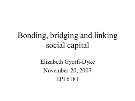Bonding, bridging and linking social capital Elizabeth Gyorfi-Dyke November 20, 2007 EPI 6181.