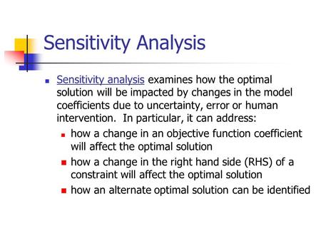 Sensitivity Analysis Sensitivity analysis examines how the optimal solution will be impacted by changes in the model coefficients due to uncertainty, error.