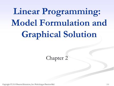 2-1 Linear Programming: Model Formulation and Graphical Solution Chapter 2 Copyright © 2010 Pearson Education, Inc. Publishing as Prentice Hall.