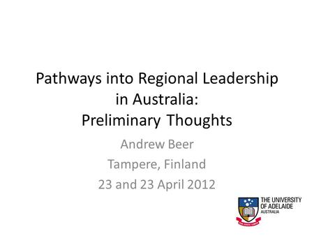 Pathways into Regional Leadership in Australia: Preliminary Thoughts Andrew Beer Tampere, Finland 23 and 23 April 2012.
