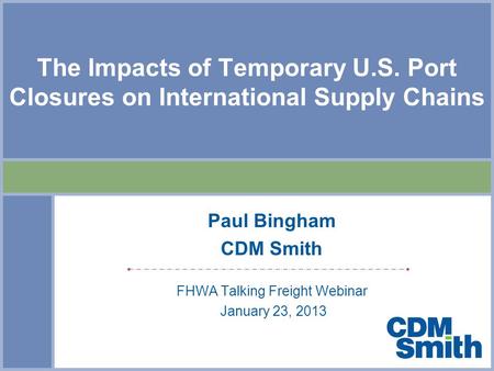 The Impacts of Temporary U.S. Port Closures on International Supply Chains Paul Bingham CDM Smith FHWA Talking Freight Webinar January 23, 2013.