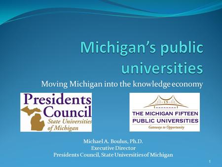 1 Moving Michigan into the knowledge economy Michael A. Boulus, Ph.D. Executive Director Presidents Council, State Universities of Michigan.