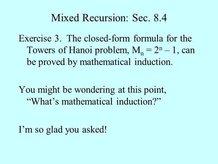 Mixed Recursion: Sec. 8.4 Exercise 3. The closed-form formula for the Towers of Hanoi problem, M n = 2 n – 1, can be proved by mathematical induction.