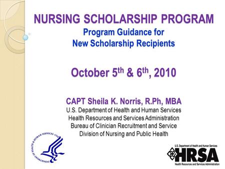NURSING SCHOLARSHIP PROGRAM Program Guidance for New Scholarship Recipients October 5 th & 6 th, 2010 CAPT Sheila K. Norris, R.Ph, MBA U.S. Department.