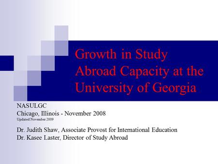 Growth in Study Abroad Capacity at the University of Georgia NASULGC Chicago, Illinois - November 2008 Updated November 2009 Dr. Judith Shaw, Associate.