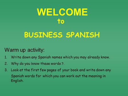 WELCOME BUSINESS SPANISH to Warm up activity: 1.Write down any Spanish names which you may already know. 2.Why do you know these words ?. 3.Look at the.